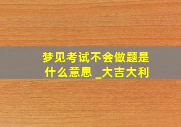 梦见考试不会做题是什么意思 _大吉大利